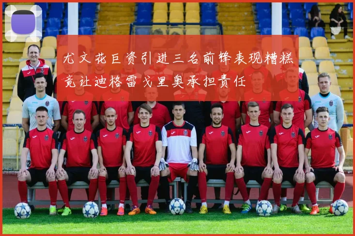 尤文花巨资引进三名前锋表现糟糕竟让迪格雷戈里奥承担责任