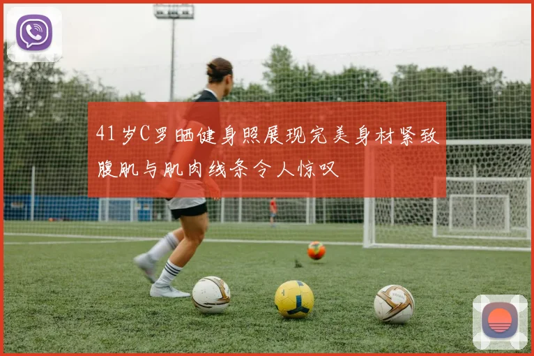 41岁C罗晒健身照展现完美身材紧致腹肌与肌肉线条令人惊叹