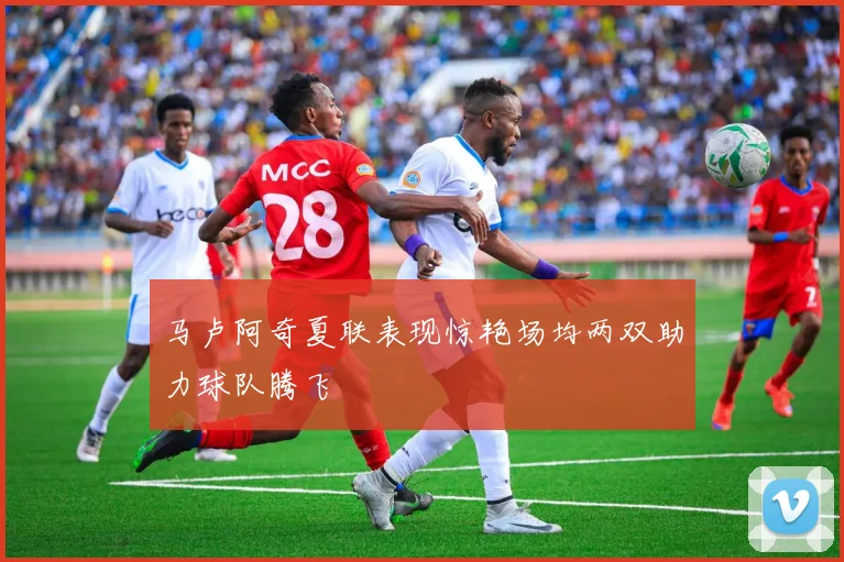 马卢阿奇夏联表现惊艳场均两双助力球队腾飞